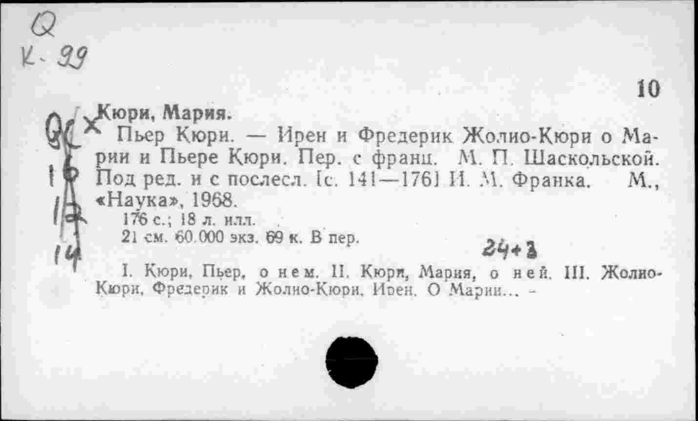 ﻿10
^Кюри, Мария.
*“ Пьер Кюри. — Ирен и Фредерик Жо.чио-Кюри о Марии и Пьере Кюри. Пер. с франц. М. П. Шаскольской. Под ред. и с послесл. [с. 141 — 176] И. М. Франка. М., «Наука», 1968.
s 1Я5 с.; 18 л. илл.
21 см. 60.000 экз. 69 к. В пер.	, . _
I. Кюри, Пьер, о нем. II. Кюри, Мария, о ней. III. Жолио-Кюри, Фредерик и Жолио-Кюри, Иоен. О Марии... -